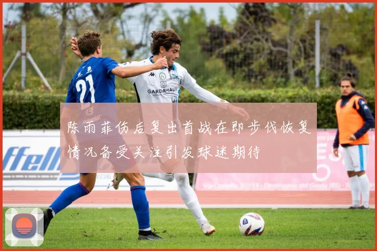 陈雨菲伤后复出首战在即步伐恢复情况备受关注引发球迷期待